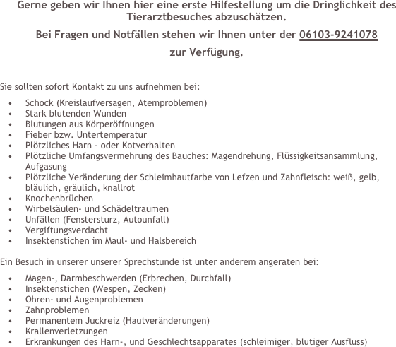 Gerne geben wir Ihnen hier eine erste Hilfestellung um die Dringlichkeit des Tierarztbesuches abzuschätzen.
Bei Fragen und Notfällen stehen wir Ihnen unter der 06103-9241078
zur Verfügung.

Sie sollten sofort Kontakt zu uns aufnehmen bei:
Schock (Kreislaufversagen, Atemproblemen)
Stark blutenden Wunden
Blutungen aus Körperöffnungen
Fieber bzw. Untertemperatur
Plötzliches Harn - oder Kotverhalten
Plötzliche Umfangsvermehrung des Bauches: Magendrehung, Flüssigkeitsansammlung, Aufgasung
Plötzliche Veränderung der Schleimhautfarbe von Lefzen und Zahnfleisch: weiß, gelb, bläulich, gräulich, knallrot
Knochenbrüchen
Wirbelsäulen- und Schädeltraumen
Unfällen (Fenstersturz, Autounfall)
Vergiftungsverdacht
Insektenstichen im Maul- und Halsbereich

Ein Besuch in unserer unserer Sprechstunde ist unter anderem angeraten bei:
Magen-, Darmbeschwerden (Erbrechen, Durchfall)
Insektenstichen (Wespen, Zecken)
Ohren- und Augenproblemen
Zahnproblemen
Permanentem Juckreiz (Hautveränderungen)
Krallenverletzungen
Erkrankungen des Harn-, und Geschlechtsapparates (schleimiger, blutiger Ausfluss)